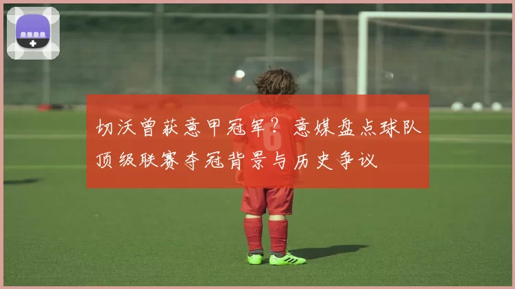 切沃曾获意甲冠军？意媒盘点球队顶级联赛夺冠背景与历史争议