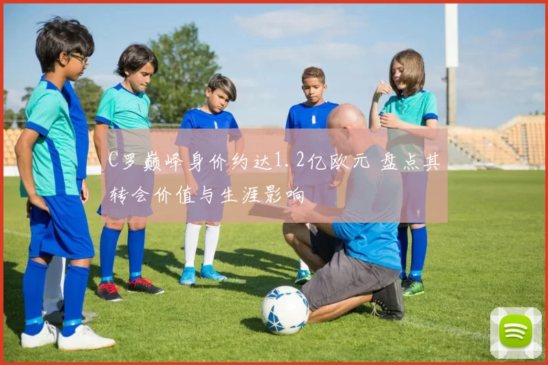 C罗巅峰身价约达1.2亿欧元 盘点其转会价值与生涯影响