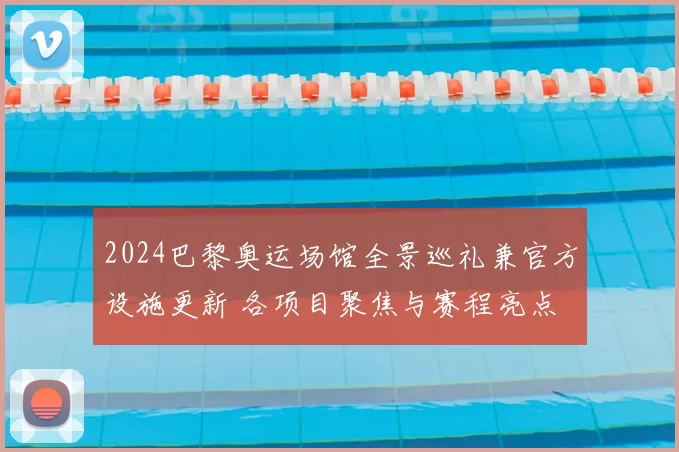 2024巴黎奥运场馆全景巡礼兼官方设施更新 各项目聚焦与赛程亮点