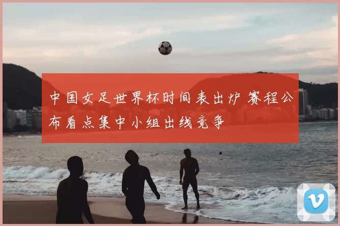 中国女足世界杯时间表出炉 赛程公布看点集中小组出线竞争