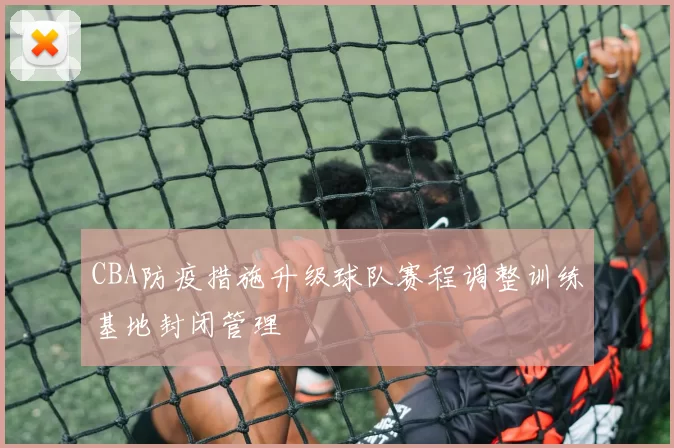 CBA防疫措施升级球队赛程调整训练基地封闭管理