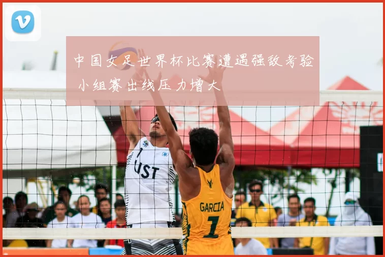 中国女足世界杯比赛遭遇强敌考验 小组赛出线压力增大