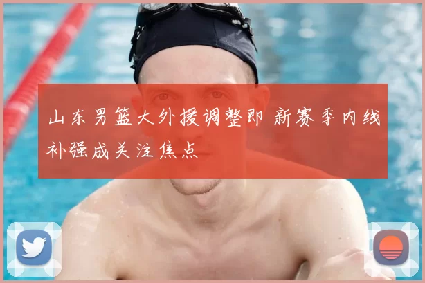 山东男篮大外援调整即 新赛季内线补强成关注焦点