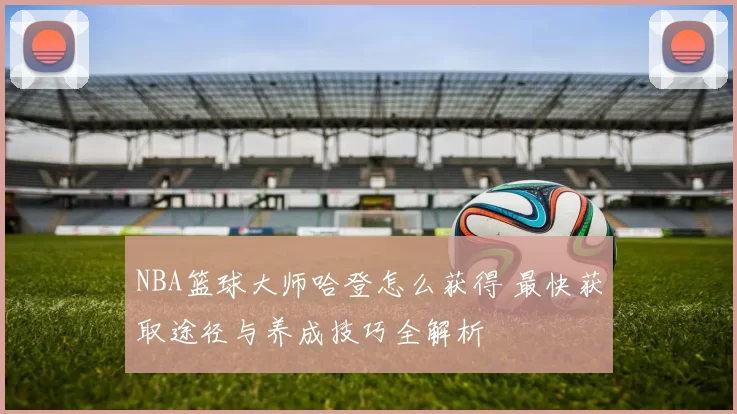 NBA篮球大师哈登怎么获得 最快获取途径与养成技巧全解析