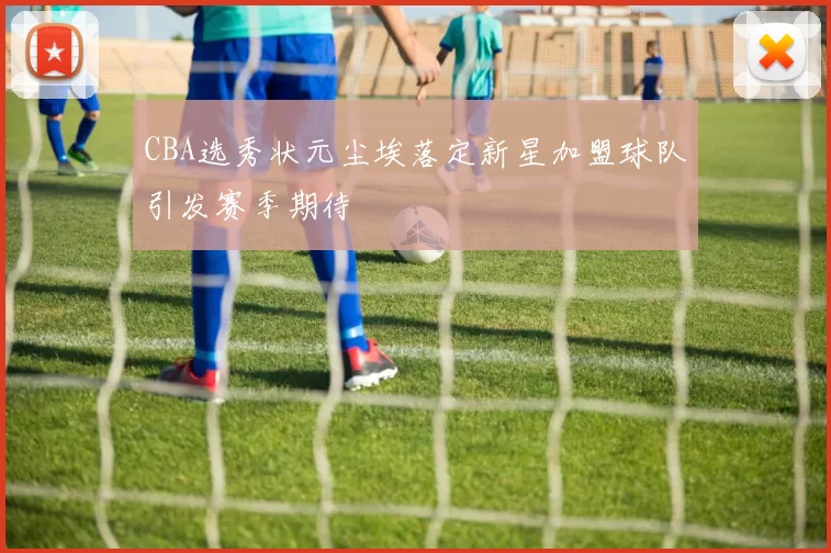 CBA选秀状元尘埃落定新星加盟球队引发赛季期待