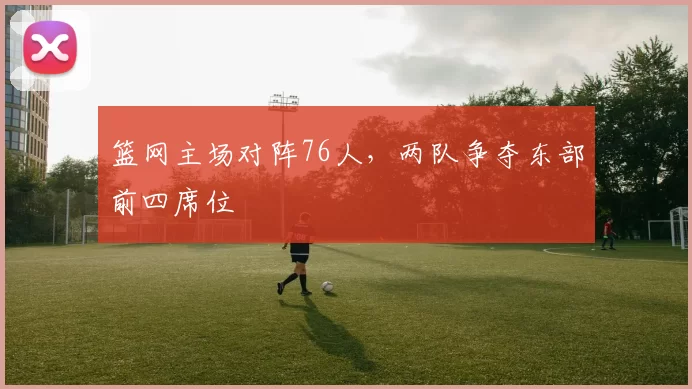 篮网主场对阵76人，两队争夺东部前四席位