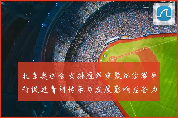 北京奥运会女排冠军重聚纪念赛举行促进青训传承与发展影响后备力量培养