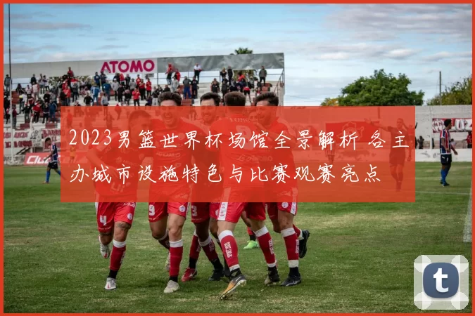 2023男篮世界杯场馆全景解析 各主办城市设施特色与比赛观赛亮点