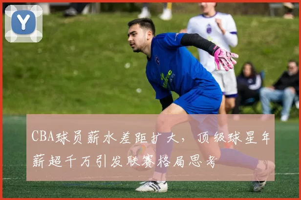 CBA球员薪水差距扩大，顶级球星年薪超千万引发联赛格局思考