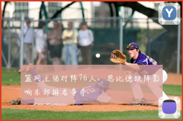 篮网主场对阵76人,恩比德缺阵影响东部排名争夺