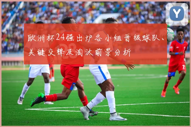 欧洲杯24强出炉各小组晋级球队、关键交锋及淘汰前景分析