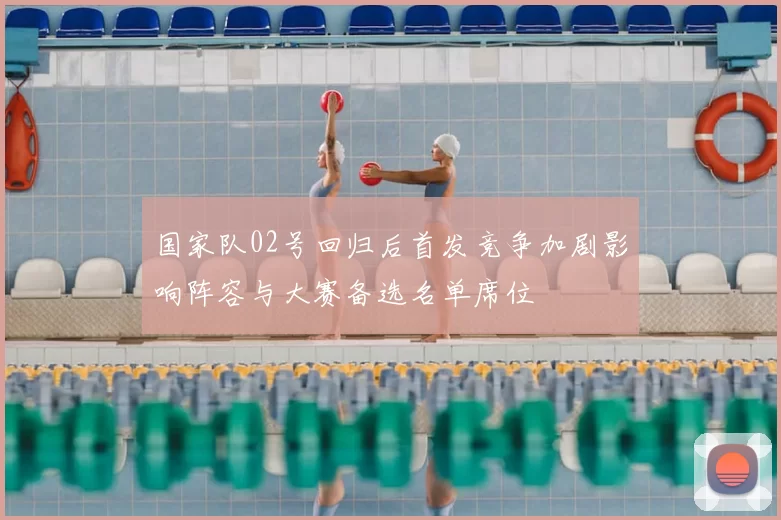 国家队02号回归后首发竞争加剧影响阵容与大赛备选名单席位