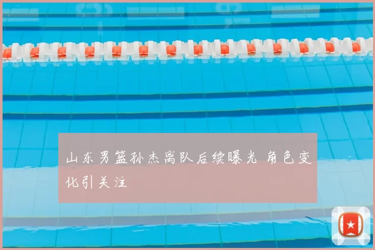 山东男篮孙杰离队后续曝光 角色变化引关注