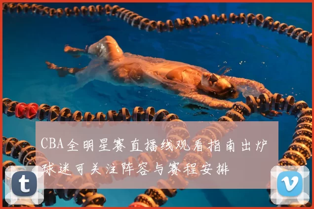 CBA全明星赛直播线观看指南出炉 球迷可关注阵容与赛程安排