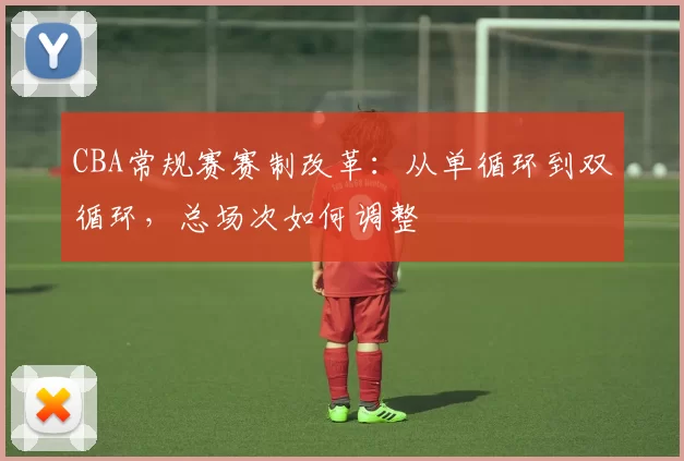 CBA常规赛赛制改革：从单循环到双循环，总场次如何调整