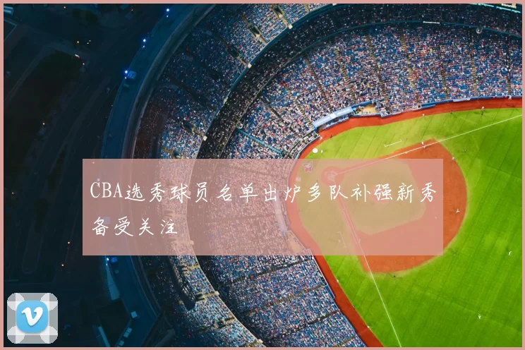 CBA选秀球员名单出炉多队补强新秀备受关注