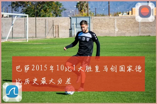 巴萨2015年10比1大胜皇马创国家德比历史最大分差