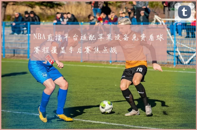 NBA直播平台适配苹果设备免费看球赛程覆盖季后赛焦点战