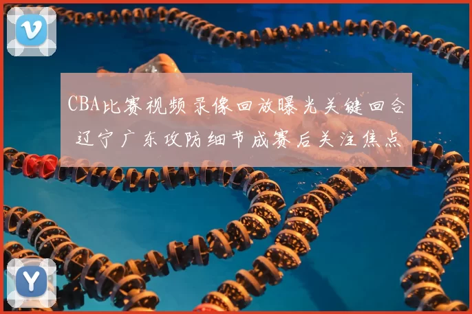 CBA比赛视频录像回放曝光关键回合 辽宁广东攻防细节成赛后关注焦点