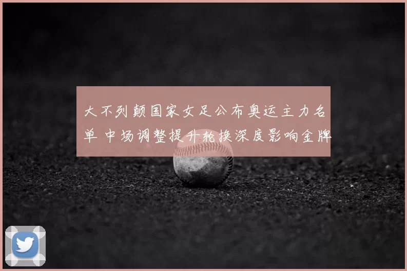 大不列颠国家女足公布奥运主力名单 中场调整提升轮换深度影响金牌竞争