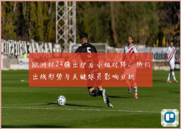 欧洲杯24强出炉后小组对阵、热门出线形势与关键球员影响分析
