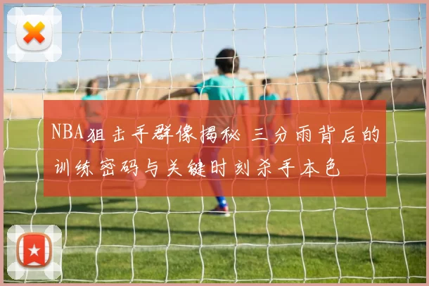 NBA狙击手群像揭秘 三分雨背后的训练密码与关键时刻杀手本色