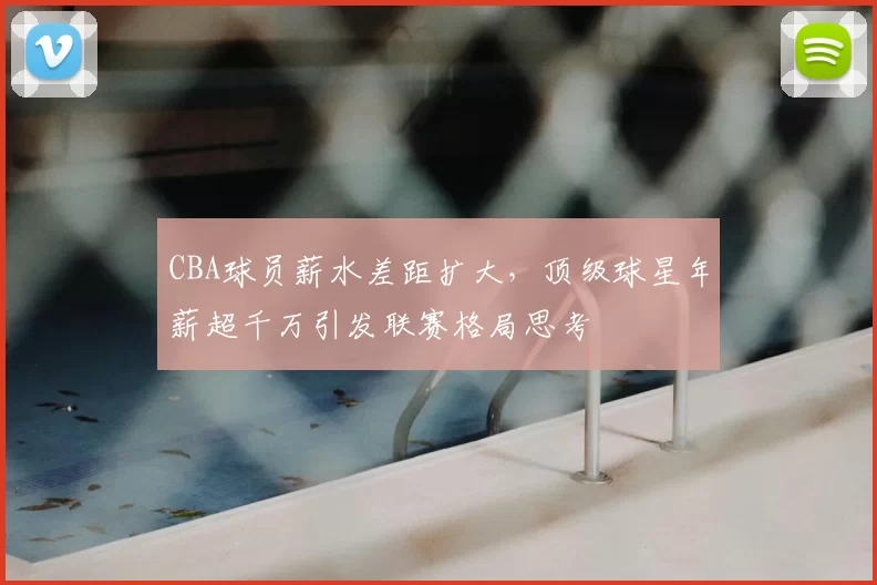 CBA球员薪水差距扩大，顶级球星年薪超千万引发联赛格局思考