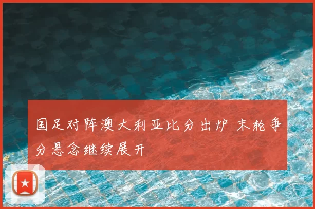 国足对阵澳大利亚比分出炉 末轮争分悬念继续展开
