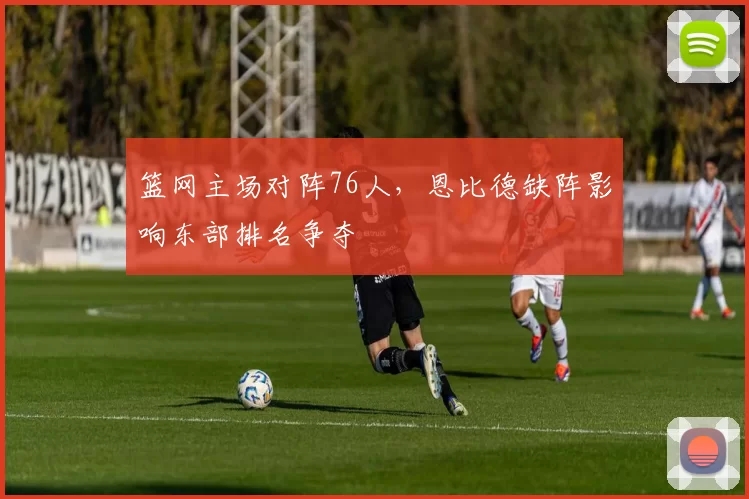 篮网主场对阵76人,恩比德缺阵影响东部排名争夺