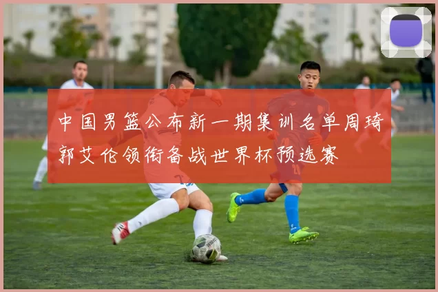 中国男篮公布新一期集训名单周琦郭艾伦领衔备战世界杯预选赛