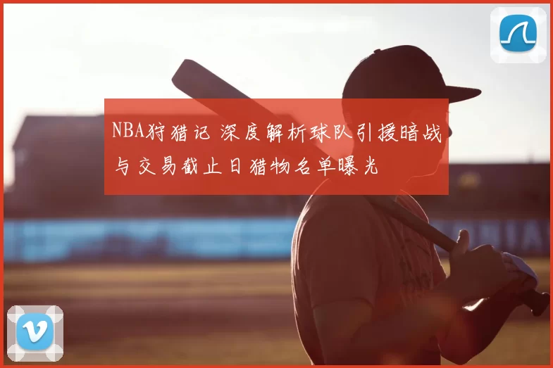 NBA狩猎记 深度解析球队引援暗战与交易截止日猎物名单曝光