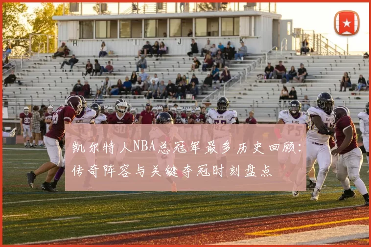 凯尔特人NBA总冠军最多历史回顾：传奇阵容与关键夺冠时刻盘点