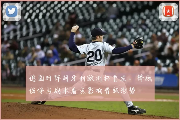 德国对阵匈牙利欧洲杯首发、锋线伤停与战术看点影响晋级形势