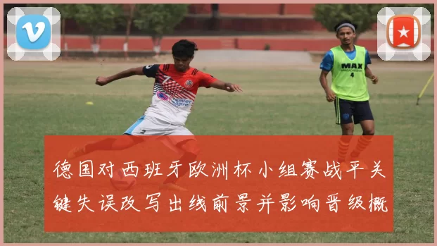 德国对西班牙欧洲杯小组赛战平关键失误改写出线前景并影响晋级概率