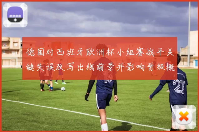 德国对西班牙欧洲杯小组赛战平关键失误改写出线前景并影响晋级概率