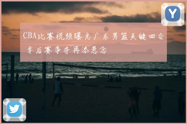 CBA比赛视频曝光广东男篮关键回合 季后赛争夺再添悬念