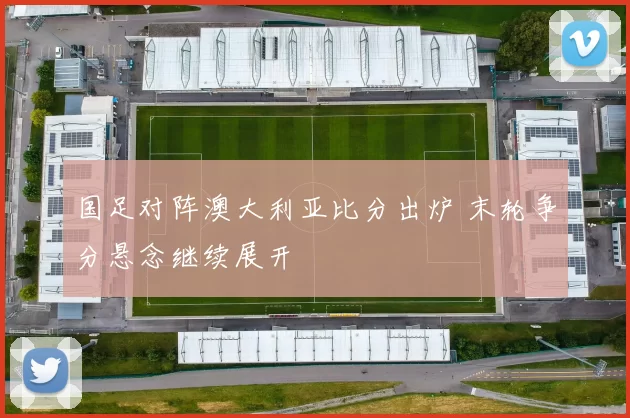 国足对阵澳大利亚比分出炉 末轮争分悬念继续展开