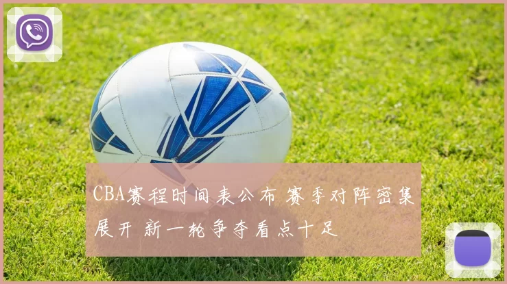 CBA赛程时间表公布 赛季对阵密集展开 新一轮争夺看点十足