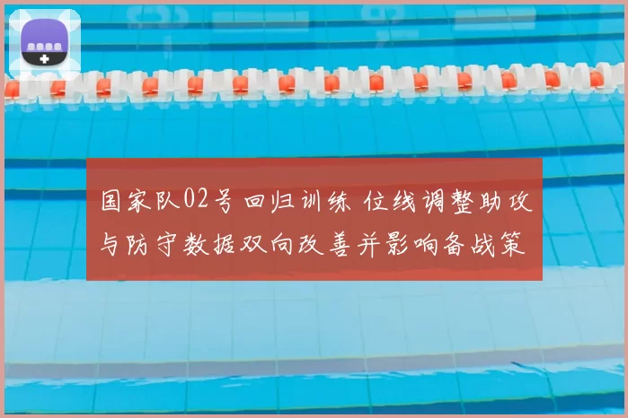 国家队02号回归训练 位线调整助攻与防守数据双向改善并影响备战策略