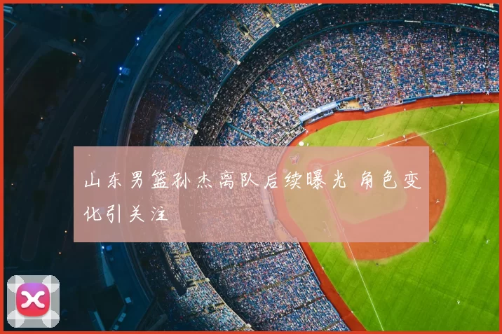 山东男篮孙杰离队后续曝光 角色变化引关注