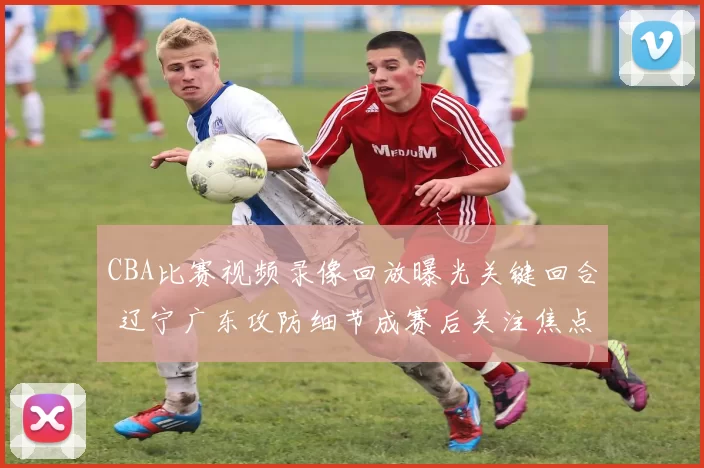CBA比赛视频录像回放曝光关键回合 辽宁广东攻防细节成赛后关注焦点