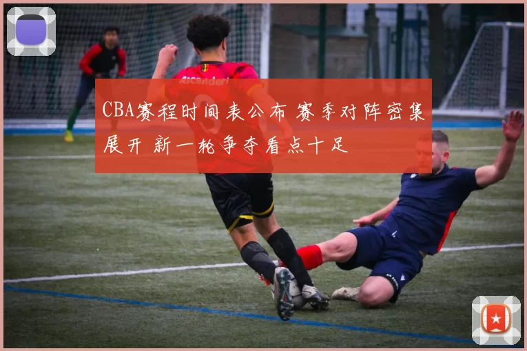 CBA赛程时间表公布 赛季对阵密集展开 新一轮争夺看点十足