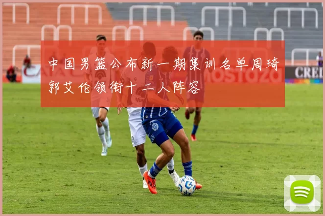 中国男篮公布新一期集训名单周琦郭艾伦领衔十二人阵容