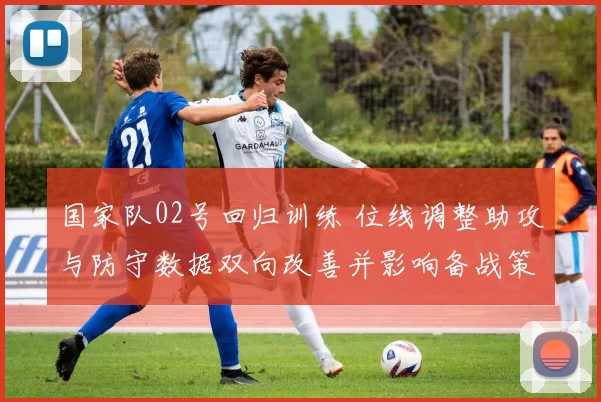 国家队02号回归训练 位线调整助攻与防守数据双向改善并影响备战策略