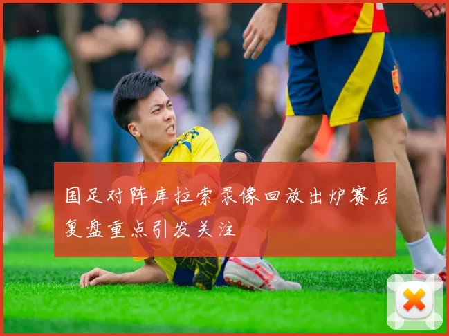 国足对阵库拉索录像回放出炉赛后复盘重点引发关注