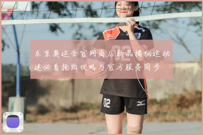 东京奥运会官网商店新品揭秘运动迷必看抢购攻略与官方服务同步