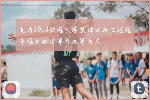 皇马2018欧冠决赛集锦回顾三连冠夺冠关键进球与决赛看点