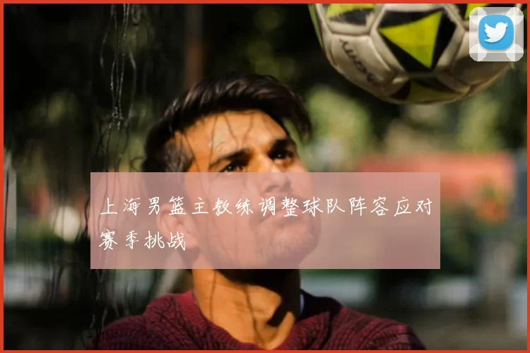 上海男篮主教练调整球队阵容应对赛季挑战