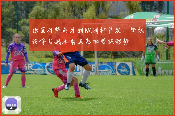 德国对阵匈牙利欧洲杯首发、锋线伤停与战术看点影响晋级形势