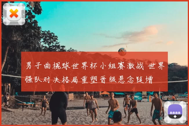 男子曲棍球世界杯小组赛激战 世界强队对决格局重塑晋级悬念陡增